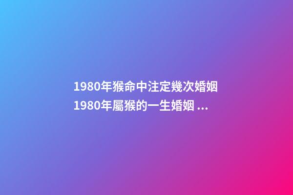 1980年猴命中注定幾次婚姻 1980年屬猴的一生婚姻，80年屬猴女的婚姻
